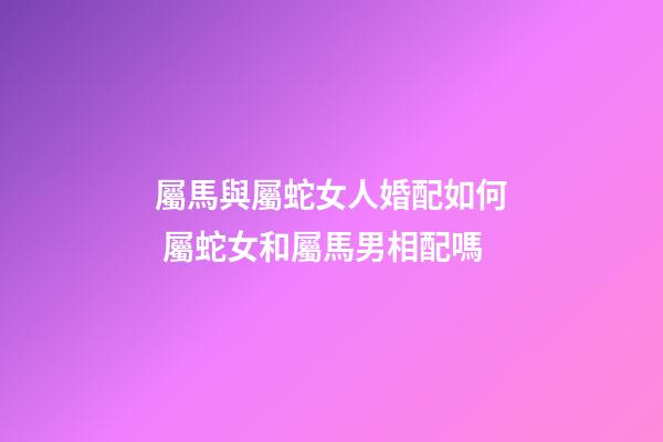 屬馬與屬蛇女人婚配如何 屬蛇女和屬馬男相配嗎-第1張-觀點-玄機派